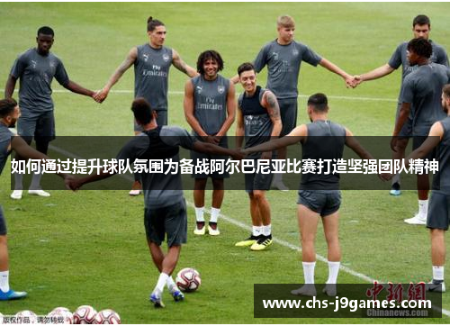 如何通过提升球队氛围为备战阿尔巴尼亚比赛打造坚强团队精神