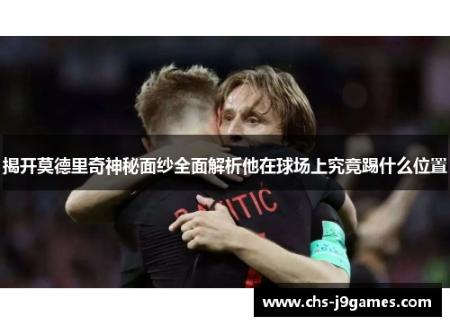 揭开莫德里奇神秘面纱全面解析他在球场上究竟踢什么位置 揭开莫德里奇神秘面纱全面解析他在球场上究竟踢什么位置
