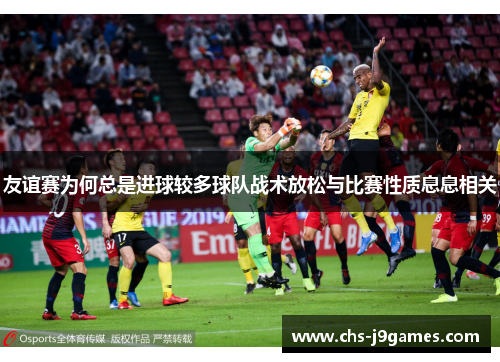 友谊赛为何总是进球较多球队战术放松与比赛性质息息相关 友谊赛为何总是进球较多球队战术放松与比赛性质息息相关