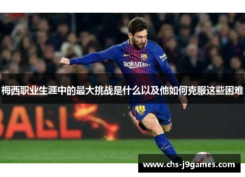 梅西职业生涯中的最大挑战是什么以及他如何克服这些困难 梅西职业生涯中的最大挑战是什么以及他如何克服这些困难