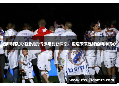 西甲球队文化建设的传承与创新探索:塑造未来足球的精神核心 西甲球队文化建设的传承与创新探索:塑造未来足球的精神核心